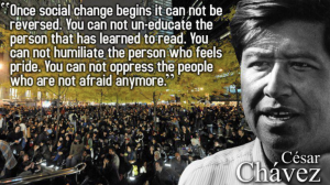 Quote by Cesar Chavez: "Once social change begins it can not be reversed. You can not un-educate the person that has learned to read. You can not humiliate the person who feels pride. You can not oppress the people who are not afraid anymore."