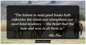 Quote by Allan Bloom: "The failure to read good books both enfeebles the vision and strengthens our most fatal tendency -- the belief that the here and now is all there is."