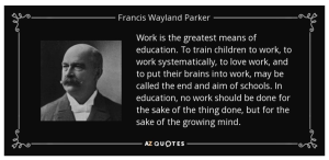 Quote by Francis W. Parker: "Work is the greatest means of education. To train children to work, to work systematically, to love work, and to put their brains into work, may be called the end aim of schools. In education, no work should be done for the sake of the thing done, but for the sake of the growing mind."