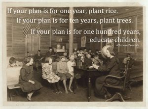 Historical picture of a classroom with the following quote: "If you plan is for one year, plant rice. If your plan is for ten years, plant trees. If your plan is for one hundred years, educate children."